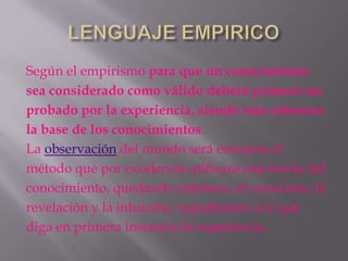 Según el empirismo para que un conocimiento
sea considerado como válido deberá primero ser
probado por la experiencia, siendo esta entonces
la base de los conocimientos.
La observación del mundo será entonces el
método que por excelencia utilizará esta teoría del
conocimiento, quedando entonces, el raciocinio, la
revelación y la intuición, supeditados a lo que
diga en primera instancia la experiencia.
 