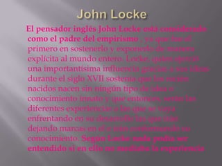 El pensador inglés John Locke está considerado
como el padre del empirismo , ya que fue el
primero en sostenerlo y exponerlo de manera
explícita al mundo entero. Locke, quien ejerció
una importantísima influencia gracias a sus ideas
durante el siglo XVII sostenía que los recién
nacidos nacen sin ningún tipo de idea o
conocimiento innato y que entonces, serán las
diferentes experiencias a las que se vaya
enfrentando en su desarrollo las que irán
dejando marcas en el e irán conformando su
conocimiento. Según Locke nada podía ser
entendido si en ello no mediaba la experiencia
 