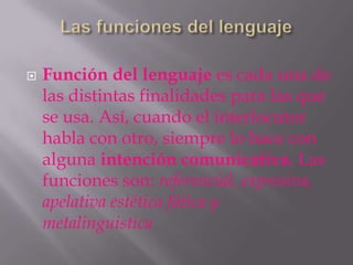    Función del lenguaje es cada una de
    las distintas finalidades para las que
    se usa. Así, cuando el interlocutor
    habla con otro, siempre lo hace con
    alguna intención comunicativa. Las
    funciones son: referencial, expresiva,
    apelativa estética fática y
    metalinguistica
 