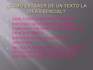 1.   LEER ATENTAMENTE EL PARRAFO
2.   IDENTIFICAR LO IMPORTANTE DEL
     PARRAFO Y ESCRIBIRLOS EN FORMA DE
     ORACION SIMPLE
3.   IDENTIFICAR LA INFORMACION
     ADICIONAL
4.   RELACIONAR ESOS NUCLEOS A TRAVEZ
     DE UNA ORACION COMPLEJA UNIDA
     POR UNO O VARIOS CONECTIVOS
 
