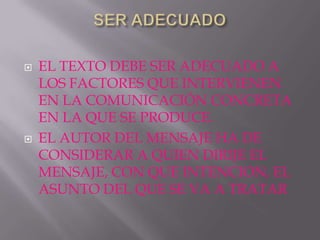    EL TEXTO DEBE SER ADECUADO A
    LOS FACTORES QUE INTERVIENEN
    EN LA COMUNICACIÓN CONCRETA
    EN LA QUE SE PRODUCE.
   EL AUTOR DEL MENSAJE HA DE
    CONSIDERAR A QUIEN DIRIJE EL
    MENSAJE, CON QUE INTENCION, EL
    ASUNTO DEL QUE SE VA A TRATAR
 