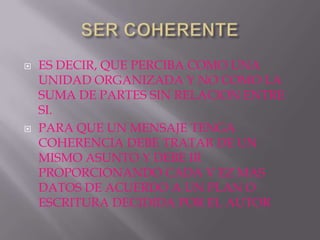    ES DECIR, QUE PERCIBA COMO UNA
    UNIDAD ORGANIZADA Y NO COMO LA
    SUMA DE PARTES SIN RELACION ENTRE
    SI.
   PARA QUE UN MENSAJE TENGA
    COHERENCIA DEBE TRATAR DE UN
    MISMO ASUNTO Y DEBE IR
    PROPORCIONANDO CADA V EZ MAS
    DATOS DE ACUERDO A UN PLAN O
    ESCRITURA DECIDIDA POR EL AUTOR
 