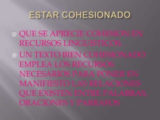    QUE SE APRECIE COHESION EN
    RECURSOS LINGUISTICOS.
   UN TEXTO BIEN COHESIONADO
    EMPLEA LOS RECURSOS
    NECESARIOS PARA PONER EN
    MANIFIESTO LAS RELACIONES
    QUE EXISTEN ENTRE PALABRAS,
    ORACIONES Y PARRAFOS
 