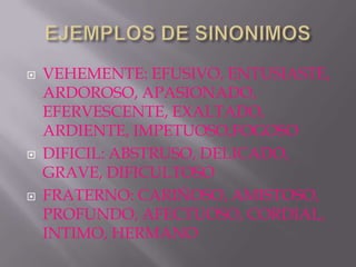    VEHEMENTE: EFUSIVO, ENTUSIASTE,
    ARDOROSO, APASIONADO,
    EFERVESCENTE, EXALTADO,
    ARDIENTE, IMPETUOSO,FOGOSO
   DIFICIL: ABSTRUSO, DELICADO,
    GRAVE, DIFICULTOSO
   FRATERNO: CARIÑOSO, AMISTOSO,
    PROFUNDO, AFECTUOSO, CORDIAL,
    INTIMO, HERMANO
 