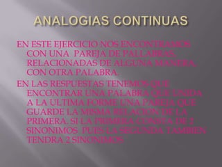 EN ESTE EJERCICIO NOS ENCONTRAMOS
  CON UNA PAREJA DE PALLABRAS,
  RELACIONADAS DE ALGUNA MANERA,
  CON OTRA PALABRA.
EN LAS RESPUESTAS TENEMOS QUE
  ENCONTRAR UNA PALABRA QUE UNIDA
  A LA ULTIMA FORME UNA PAREJA QUE
  GUARDE LA MISMA RELACION DE LA
  PRIMERA. SI LA PRIMERA CONSTA DE 2
  SINONIMOS PUES LA SEGUNDA TAMBIEN
  TENDRA 2 SINONIMOS
 