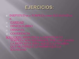   INEPTITUD es a TORPEZA como IGUALDAD es
   a:
a)  PARIDAD
b)  DESEQUILIBRIO
c)  DESNIVEL
d) COHERENCIA

SOLUCION: RESPUESTA a) INEPTITUD YY
    TORPEZA SON SINONIMOS, POR LON TANTO
    LA RESPUESTA SERA AQUELLA PALABRA
    QUE SIGNIFIQUE LO MISMO QUE LA
    IGUALDAD
 