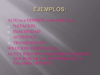 ALTO es a DEPORTE como BAJO es a :
a) NATACION

b) INACTIVIDAD

c) ACTIVIDAD

d) TRANQUILIDAD

SOLUCION: RESPUESTA b)
ALTO Y BAJO SON ANTONIMOS, TENEMOS
   QUE BUSCAR UN ANTONIMO DE LA
   PALABRA DEPORTE
 