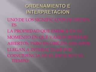 UNO DE LOS SIGNIFICADOS DE ORDEN
  ES
LA PROPIEDAD QUE EMERGE EN EL
MOMENTO EN QUE VARIOS SISTEMAS
ABIERTOS, PERO EN ORIGEN AISLADOS
LLEGAN A INTERACTUAR POR
COINCIDENCIA EN EL ESPACIO Y EL
  TIEMPO
 