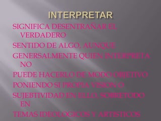 SIGNIFICA DESENTRAÑAR EL
  VERDADERO
SENTIDO DE ALGO, AUNQUE
GENERSALMENTE QUIEN INTERPRETA
  NO
PUEDE HACERLO DE MODO OBJETIVO
PONIENDO SI PROPIA VISION O
SUJEBTIVIDAD EN ELLO, SOBRETODO
  EN
TEMAS IDEOLOGICOS Y ARTISTICOS
 