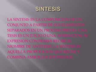 LA SINTESIS ES LA COMPOSICION DE UN
CONJUNTO A PARTIR DE SUS ELEMENTOS
SEPARADOS EN UN PROCESO PREVIO. UNA
TESIS ES UN JUICIO O UNA AFIRMACION; SU
EXPRESION CONTRARIA RECIBE EL
NIOMBRE DE ANTITESIS. LA SINTESIS ES
AQUELLA PROPOCICION QUE REUNE Y
COMBINA AMBOS JUICIOS PREVIOS
 