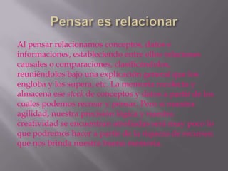 Al pensar relacionamos conceptos, datos e
informaciones, estableciendo entre ellos relaciones
causales o comparaciones, clasificándolos,
reuniéndolos bajo una explicación general que los
engloba y los supera, etc. La memoria recolecta y
almacena ese stock de conceptos y datos a partir de los
cuales podemos recrear y pensar. Pero si nuestra
agilidad, nuestra precisión lógica y nuestra
creatividad se encuentran atrofiadas será muy poco lo
que podremos hacer a partir de la riqueza de recursos
que nos brinda nuestra buena memoria.
 