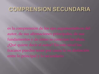 es la comprensión de los ejes argumentativos del
autor, de sus afirmaciones principales, de sus
fundamentos y de cómo se conectan las ideas.
¿Qué quiere decir el autor? En este nivel los
fracasos pueden tener por causa la no distinción
entre lo principal y lo secundario
 