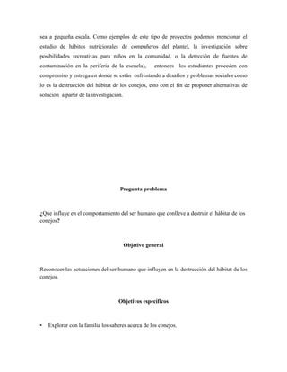 sea a pequeña escala. Como ejemplos de este tipo de proyectos podemos mencionar el
estudio de hábitos nutricionales de compañeros del plantel, la investigación sobre
posibilidades recreativas para niños en la comunidad, o la detección de fuentes de
contaminación en la periferia de la escuela), entonces los estudiantes proceden con
compromiso y entrega en donde se están enfrentando a desafíos y problemas sociales como
lo es la destrucción del hábitat de los conejos, esto con el fin de proponer alternativas de
solución a partir de la investigación.
Pregunta problema
¿Que influye en el comportamiento del ser humano que conlleve a destruir el hábitat de los
conejos?
Objetivo general
Reconocer las actuaciones del ser humano que influyen en la destrucción del hábitat de los
conejos.
Objetivos específicos
• Explorar con la familia los saberes acerca de los conejos.
 