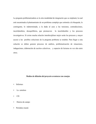 La pregunta problematizadora es la otra modalidad de integración que se empleará, la cual
está encaminada al planteamiento de un problema complejo que estimula a la búsqueda, lo
contingente, lo indeterminado, a la duda al caos a las tensiones, contradicciones,
incertidumbres, desequilibrios, que promueven la incertidumbre y los procesos
investigativos. Si existe mucha relación interdisciplinar mejor serán los procesos y mayor
acceso a las posibles soluciones de la pregunta problema se tendrán. Para llegar a esta
solución se deben generar procesos de análisis, problematización de situaciones,
indagaciones, elaboración de escritos colectivos, y espacios de lecturas en voz alta entre
otros.
Medios de difusión del proyecto aventuras con conejos
• Informes
• La cartelera
• CD
• Diarios de campo
• Periódico mural.
 