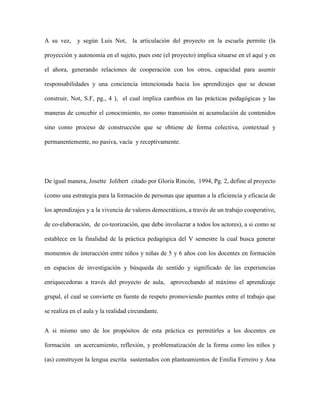 A su vez, y según Luis Not, la articulación del proyecto en la escuela permite (la
proyección y autonomía en el sujeto, pues este (el proyecto) implica situarse en el aquí y en
el ahora, generando relaciones de cooperación con los otros, capacidad para asumir
responsabilidades y una conciencia intencionada hacia los aprendizajes que se desean
construir, Not, S.F, pg., 4 ), el cual implica cambios en las prácticas pedagógicas y las
maneras de concebir el conocimiento, no como transmisión ni acumulación de contenidos
sino como proceso de construcción que se obtiene de forma colectiva, contextual y
permanentemente, no pasiva, vacía y receptivamente.
De igual manera, Josette Jolibert citado por Gloria Rincón, 1994, Pg. 2, define al proyecto
(como una estrategia para la formación de personas que apuntan a la eficiencia y eficacia de
los aprendizajes y a la vivencia de valores democráticos, a través de un trabajo cooperativo,
de co-elaboración, de co-teorización, que debe involucrar a todos los actores), a si como se
establece en la finalidad de la práctica pedagógica del V semestre la cual busca generar
momentos de interacción entre niños y niñas de 5 y 6 años con los docentes en formación
en espacios de investigación y búsqueda de sentido y significado de las experiencias
enriquecedoras a través del proyecto de aula, aprovechando al máximo el aprendizaje
grupal, el cual se convierte en fuente de respeto promoviendo puentes entre el trabajo que
se realiza en el aula y la realidad circundante.
A si mismo uno de los propósitos de esta práctica es permitirles a los docentes en
formación un acercamiento, reflexión, y problematización de la forma como los niños y
(as) construyen la lengua escrita sustentados con planteamientos de Emilia Ferreiro y Ana
 