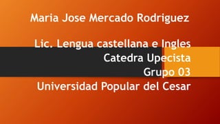 Maria Jose Mercado Rodriguez 
Lic. Lengua castellana e Ingles 
Catedra Upecista 
Grupo 03 
Universidad Popular del Cesar 
 