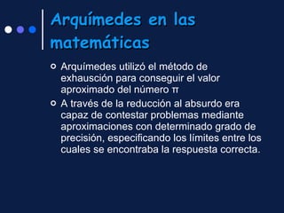 Arquímedes en las matemáticas Arquímedes utilizó el método de exhausción para conseguir el valor aproximado del número π A través de la reducción al absurdo  era capaz de contestar problemas mediante aproximaciones con determinado grado de precisión, especificando los límites entre los cuales se encontraba la respuesta correcta. 