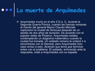 La muerte de Arquímedes Arquímedes murió en el año 212 a. C. durante la Segunda Guerra Púnica, cuando las fuerzas romanas al mando del general Marco Claudio Marcelo capturaron la ciudad de Siracusa después de un asedio de dos años de duración. De acuerdo con el popular relato de Plutarco, Arquímedes estaba contemplando un diagrama matemático cuando la ciudad fue tomada. Un soldado romano le ordenó ir a encontrarse con el General, pero Arquímedes hizo caso omiso a esto, diciendo que tenía que terminar antes con el problema. El soldado, enfurecido ante la respuesta, mató a Arquímedes con su espada  