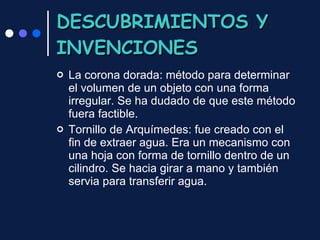 DESCUBRIMIENTOS Y INVENCIONES La corona dorada: método para determinar el volumen de un objeto con una forma irregular. Se ha dudado de que este método fuera factible. Tornillo de Arquímedes: fue creado con el fin de extraer agua. Era un mecanismo con una hoja con forma de tornillo dentro de un cilindro. Se hacia girar a mano y también servia para transferir agua. 