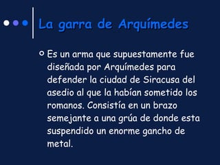 La garra de Arquímedes Es un arma que supuestamente fue diseñada por Arquímedes para defender la ciudad de Siracusa del asedio al que la habían sometido los romanos. Consistía en un brazo semejante a una grúa de donde esta suspendido un enorme gancho de metal. 