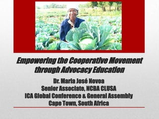 Empowering the Cooperative Movement
through Advocacy Education
Dr. Maria José Novoa
Senior Associate, NCBA CLUSA
ICA Global Conference & General Assembly
Cape Town, South Africa

 
