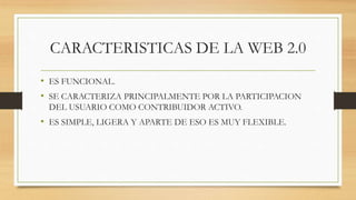 CARACTERISTICAS DE LA WEB 2.0
• ES FUNCIONAL.
• SE CARACTERIZA PRINCIPALMENTE POR LA PARTICIPACION
DEL USUARIO COMO CONTRIBUIDOR ACTIVO.
• ES SIMPLE, LIGERA Y APARTE DE ESO ES MUY FLEXIBLE.
 