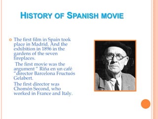 History of Spanish movieThe first film in Spain took place in Madrid. And the exhibition in 1896 in the gardens of the seven fireplaces.     The first movie was the argument “ Riña en un café “director Barcelona Fructuós Gelabert.    The first director was Chomón Second, who worked in France and Italy. 