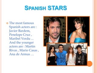 Spanish starsThe most famous Spanish actors are : Javier Bardem, Penelope Cruz , Maribel Verdu ...And the younger actors are : Martin Rivas , Mario Casas , Ana de Armas …