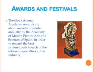 Awards and festivalsThe Goya Annual Academy Awards are about awards presented annually by the Academy of Motion Picture Arts and Sciences of Spain, in order to reward the best professionals in each of the different specialties in the industry.
