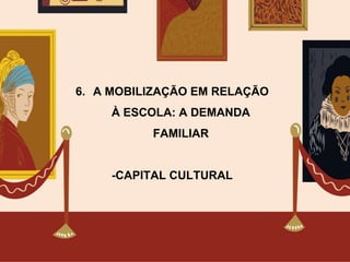 6. A MOBILIZAÇÃO EM RELAÇÃO
À ESCOLA: A DEMANDA
FAMILIAR
-CAPITAL CULTURAL
 