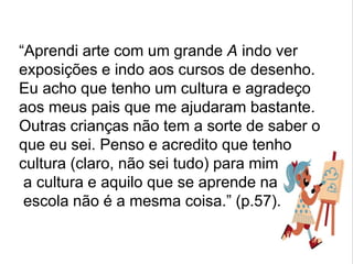 “Aprendi arte com um grande A indo ver
exposições e indo aos cursos de desenho.
Eu acho que tenho um cultura e agradeço
aos meus pais que me ajudaram bastante.
Outras crianças não tem a sorte de saber o
que eu sei. Penso e acredito que tenho
cultura (claro, não sei tudo) para mim
a cultura e aquilo que se aprende na
escola não é a mesma coisa.” (p.57).
 