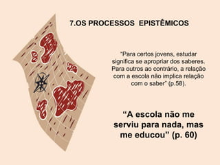 7.OS PROCESSOS EPISTÊMICOS
“Para certos jovens, estudar
significa se apropriar dos saberes.
Para outros ao contrário, a relação
com a escola não implica relação
com o saber” (p.58).
“A escola não me
serviu para nada, mas
me educou” (p. 60)
 