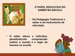O PAPEL EDUCATIVO DO
SABER NA ESCOLA
• O saber educa o indivíduo,
permitindo-lhe compreender
melhor o mundo e o lugar do
homem no mundo
• Na Pedagogia Tradicional o
saber é um instrumento de
educação.
 