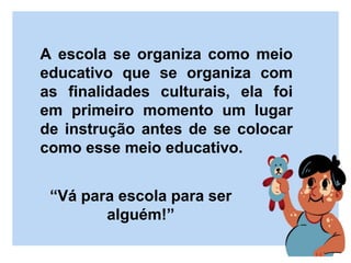 A escola se organiza como meio
educativo que se organiza com
as finalidades culturais, ela foi
em primeiro momento um lugar
de instrução antes de se colocar
como esse meio educativo.
“Vá para escola para ser
alguém!”
 