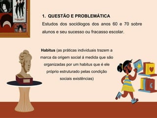 1. QUESTÃO E PROBLEMÁTICA
Estudos dos sociólogos dos anos 60 e 70 sobre
alunos e seu sucesso ou fracasso escolar.
Habitus (as práticas individuais trazem a
marca da origem social á medida que são
organizadas por um habitus que é ele
próprio estruturado pelas condição
sociais existências)
 