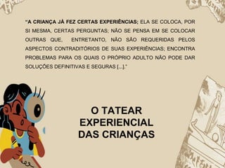 “A CRIANÇA JÁ FEZ CERTAS EXPERIÊNCIAS; ELA SE COLOCA, POR
SI MESMA, CERTAS PERGUNTAS; NÃO SE PENSA EM SE COLOCAR
OUTRAS QUE, ENTRETANTO, NÃO SÃO REQUERIDAS PELOS
ASPECTOS CONTRADITÓRIOS DE SUAS EXPERIÊNCIAS; ENCONTRA
PROBLEMAS PARA OS QUAIS O PRÓPRIO ADULTO NÃO PODE DAR
SOLUÇÕES DEFINITIVAS E SEGURAS [...].”
O TATEAR
EXPERIENCIAL
DAS CRIANÇAS
 