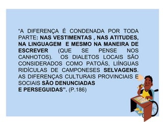 “A DIFERENÇA É CONDENADA POR TODA
PARTE: NAS VESTIMENTAS , NAS ATITUDES,
NA LINGUAGEM E MESMO NA MANEIRA DE
ESCREVER (QUE SE PENSE NOS
CANHOTOS). OS DIALETOS LOCAIS SÃO
CONSIDERADOS COMO PATOÁS, LIÍNGUAS
RIDÍCULAS DE CAMPONESES SELVAGENS.
AS DIFERENÇAS CULTURAIS PROVINCIAIS E
SOCIAIS SÃO DENUNCIADAS
E PERSEGUIDAS”. (P.186)
 