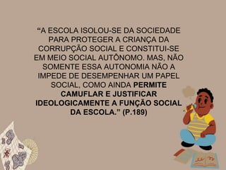 “A ESCOLA ISOLOU-SE DA SOCIEDADE
PARA PROTEGER A CRIANÇA DA
CORRUPÇÃO SOCIAL E CONSTITUI-SE
EM MEIO SOCIAL AUTÔNOMO. MAS, NÃO
SOMENTE ESSA AUTONOMIA NÃO A
IMPEDE DE DESEMPENHAR UM PAPEL
SOCIAL, COMO AINDA PERMITE
CAMUFLAR E JUSTIFICAR
IDEOLOGICAMENTE A FUNÇÃO SOCIAL
DA ESCOLA.” (P.189)
 