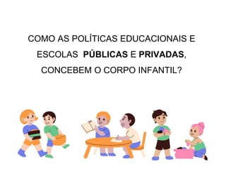 COMO AS POLÍTICAS EDUCACIONAIS E
ESCOLAS PÚBLICAS E PRIVADAS,
CONCEBEM O CORPO INFANTIL?
 