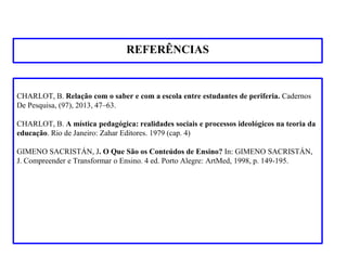 REFERÊNCIAS
CHARLOT, B. Relação com o saber e com a escola entre estudantes de periferia. Cadernos
De Pesquisa, (97), 2013, 47–63.
CHARLOT, B. A mística pedagógica: realidades sociais e processos ideológicos na teoria da
educação. Rio de Janeiro: Zahar Editores. 1979 (cap. 4)
GIMENO SACRISTÁN, J. O Que São os Conteúdos de Ensino? In: GIMENO SACRISTÁN,
J. Compreender e Transformar o Ensino. 4 ed. Porto Alegre: ArtMed, 1998, p. 149-195.
 