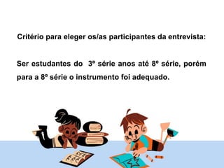 Critério para eleger os/as participantes da entrevista:
Ser estudantes do 3º série anos até 8º série, porém
para a 8º série o instrumento foi adequado.
 