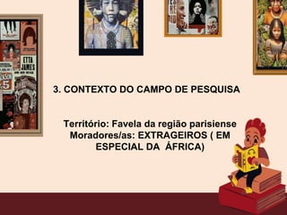 3. CONTEXTO DO CAMPO DE PESQUISA
Território: Favela da região parisiense
Moradores/as: EXTRAGEIROS ( EM
ESPECIAL DA ÁFRICA)
 