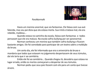 ParaNormaN
Havia um menino anormal, que via fantasmas. Ele falava com sua avó
falecida, mas seu pai dizia que ela estava morta. Sua irmã o tratava mal, ela era
rebelde, maldosa...
Quando estava no caminho da escola, falava com fantasmas e todos
pensavam que ele era maluco. Na escola sofria bullying por ser paranormal.
Norman conheceu um menino que também sofria bullying e ficaram
bastante amigos. Ele foi convidado para participar de um teatro sobre a maldição
da bruxa.
Um certo dia, ele foi informado que era o aniversário da bruxa e
mandaria que todos que estavam no julgamento despertassem de seus túmulos,
daí ele teria que ir ao cemitério.
Então ele foi ao cemitério... Quando chegou lá, descobriu que estava no
lugar errado, então os mortos começaram a despertar de seu túmulos.
Norman pediu que seus pais fossem com ele para um canto que tivesse
árvore.