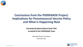 Presented by Maria Deloria Knoll, PhD
on behalf of the PSERENADE Team
Meningitis Research Foundation
November 2021
November 2021
1
Conclusions from the PSERENADE Project:
Implications for Pneumococcal Vaccine Policy
and What is Happening Next
 