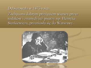 Debiutowała w 1875 roku.Debiutowała w 1875 roku.
Zachęcona dobrym przyjęciem wierszy przezZachęcona dobrym przyjęciem wierszy przez
rodaków i znanych już pisarzy np. Henrykarodaków i znanych już pisarzy np. Henryka
Sienkiewicza, przeniosła się do Warszawy.Sienkiewicza, przeniosła się do Warszawy.
 