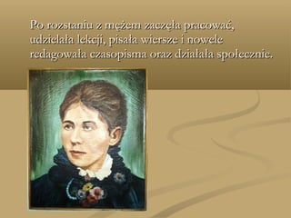 Po rozstaniu z mężem zaczęła pracować,Po rozstaniu z mężem zaczęła pracować,
udzielała lekcji, pisała wiersze i noweleudzielała lekcji, pisała wiersze i nowele
redagowała czasopisma oraz działała społecznie.redagowała czasopisma oraz działała społecznie.
 