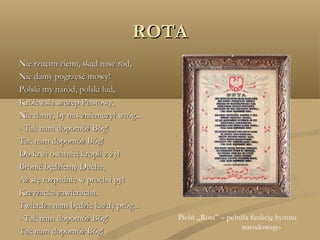 ROTAROTA
Nie rzucim ziemi, skąd nasz ród,Nie rzucim ziemi, skąd nasz ród,
Nie damy pogrześć mowy!Nie damy pogrześć mowy!
Polski my naród, polski lud,Polski my naród, polski lud,
Królewski szczep Piastowy,Królewski szczep Piastowy,
Nie damy, by nas zniemczył wróg...Nie damy, by nas zniemczył wróg...
- Tak nam dopomóż Bóg!- Tak nam dopomóż Bóg!
Tak nam dopomóż Bóg!Tak nam dopomóż Bóg!
Do krwi ostatniej kropli z żyłDo krwi ostatniej kropli z żył
Bronić będziemy Ducha,Bronić będziemy Ducha,
Aż się rozpadnie w proch i pyłAż się rozpadnie w proch i pył
Krzyżacka zawierucha.Krzyżacka zawierucha.
Twierdzą nam będzie każdy próg...Twierdzą nam będzie każdy próg...
- Tak nam dopomóż Bóg!- Tak nam dopomóż Bóg!
Tak nam dopomóż Bóg!Tak nam dopomóż Bóg!
Pieśń „Rota” – pełniła funkcję hymnu
narodowego
 