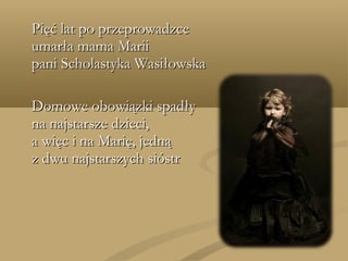 Pięć lat po przeprowadzcePięć lat po przeprowadzce
umarła mama Mariiumarła mama Marii
pani Scholastyka Wasiłowskapani Scholastyka Wasiłowska
Domowe obowiązki spadłyDomowe obowiązki spadły
na najstarsze dzieci,na najstarsze dzieci,
a więc i na Marię, jednąa więc i na Marię, jedną
z dwu najstarszych sióstrz dwu najstarszych sióstr
 