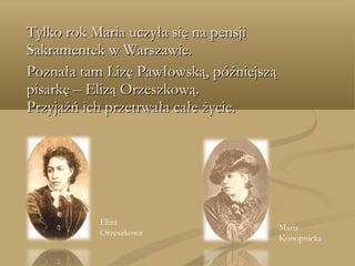 Tylko rok Maria uczyła się na pensjiTylko rok Maria uczyła się na pensji
Sakramentek w Warszawie.Sakramentek w Warszawie.
Poznała tam Lizę Pawłowską, późniejsząPoznała tam Lizę Pawłowską, późniejszą
pisarkę – Elizą Orzeszkową.pisarkę – Elizą Orzeszkową.
Przyjaźń ich przetrwała całe życie.Przyjaźń ich przetrwała całe życie.
Eliza
Orzeszkowa
Maria
Konopnicka
 