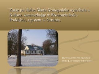 Zaraz po ślubie Maria Konopnicka wyjechała zZaraz po ślubie Maria Konopnicka wyjechała z
Kalisza, zamieszkując w Bronowie kołoKalisza, zamieszkując w Bronowie koło
Poddębic, a potem w Gusinie.Poddębic, a potem w Gusinie.
Dworek, w którym mieszkała
Maria Konopnicka w Bronowie
 